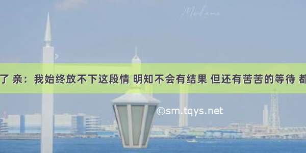 七夕快到了 亲：我始终放不下这段情 明知不会有结果 但还有苦苦的等待 都怪当初用