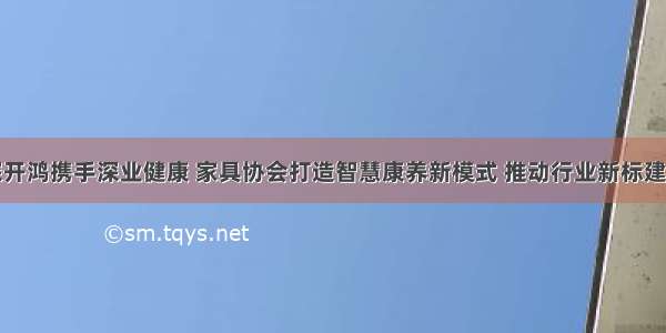 深开鸿携手深业健康 家具协会打造智慧康养新模式 推动行业新标建设