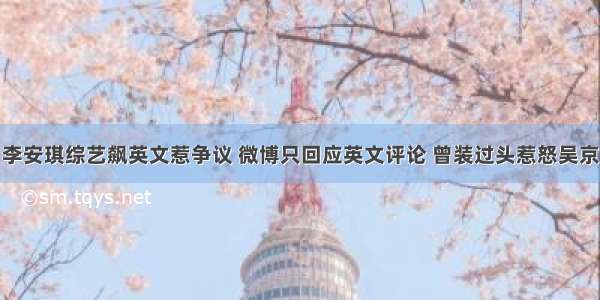 李安琪综艺飙英文惹争议 微博只回应英文评论 曾装过头惹怒吴京