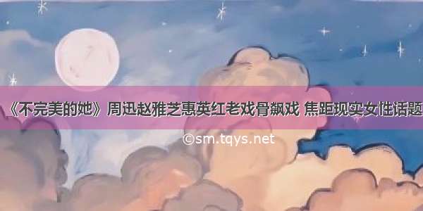 《不完美的她》周迅赵雅芝惠英红老戏骨飙戏 焦距现实女性话题！