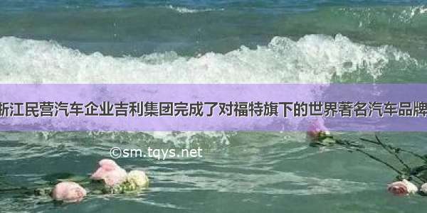 8月2日 浙江民营汽车企业吉利集团完成了对福特旗下的世界著名汽车品牌沃尔沃的