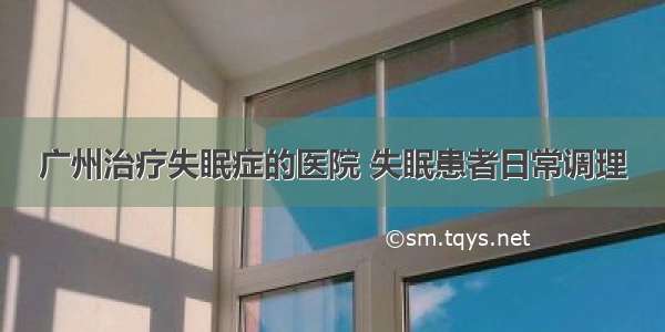 广州治疗失眠症的医院 失眠患者日常调理