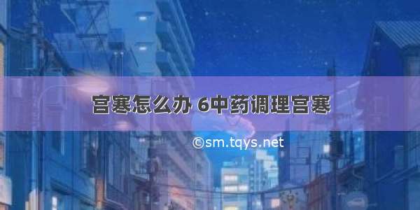 宫寒怎么办 6中药调理宫寒