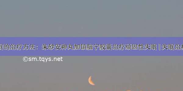 失眠的治疗方法：朱砂安神丸加镇脑宁胶囊治疗顽固性失眠 | 失眠治疗网