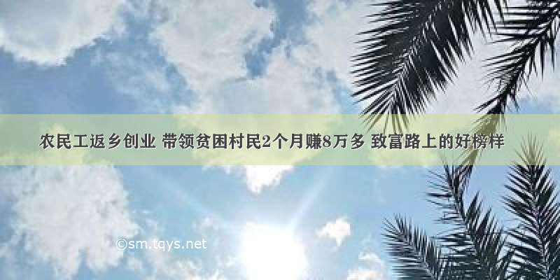 农民工返乡创业 带领贫困村民2个月赚8万多 致富路上的好榜样