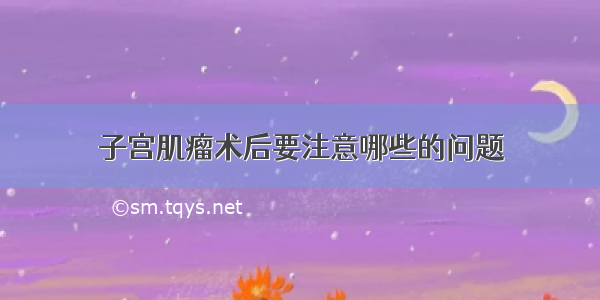 子宫肌瘤术后要注意哪些的问题