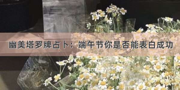 幽美塔罗牌占卜：端午节你是否能表白成功