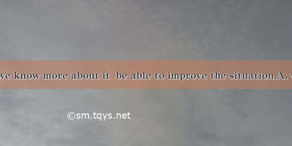 It’s not until we know more about it  be able to improve the situation.A. will weB. we wil