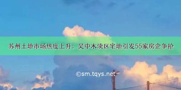 苏州土地市场热度上升：吴中木渎区宅地引发55家房企争抢