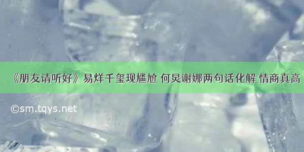 《朋友请听好》易烊千玺现尴尬 何炅谢娜两句话化解 情商真高