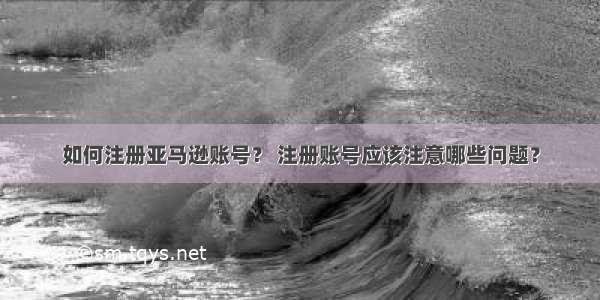 如何注册亚马逊账号？ 注册账号应该注意哪些问题？