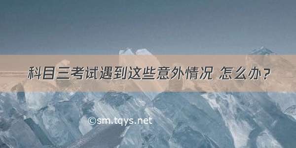 科目三考试遇到这些意外情况 怎么办？