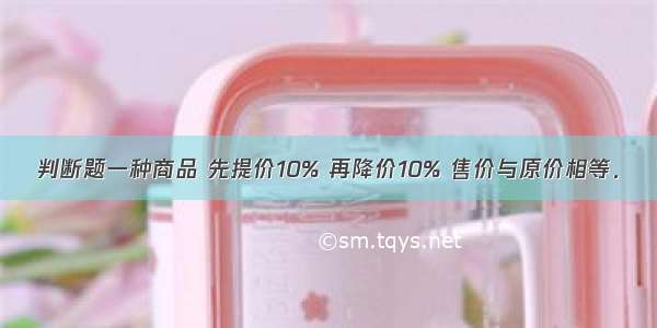 判断题一种商品 先提价10% 再降价10% 售价与原价相等．