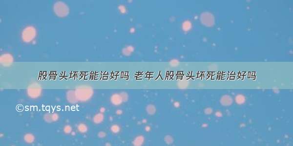 股骨头坏死能治好吗 老年人股骨头坏死能治好吗