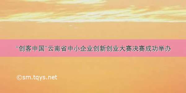 “创客中国”云南省中小企业创新创业大赛决赛成功举办