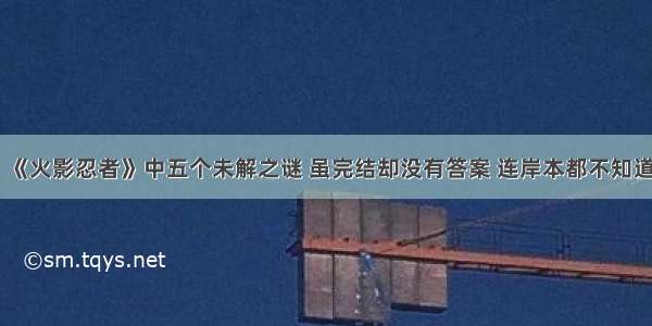 《火影忍者》中五个未解之谜 虽完结却没有答案 连岸本都不知道