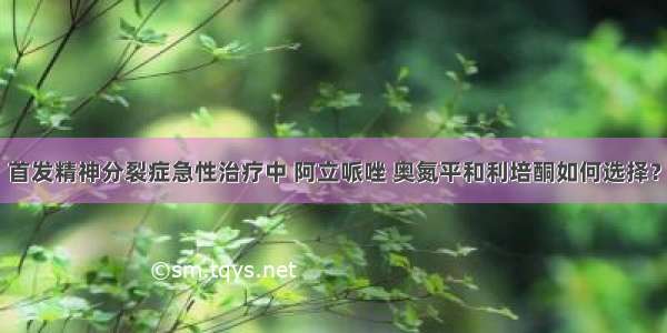 首发精神分裂症急性治疗中 阿立哌唑 奥氮平和利培酮如何选择？