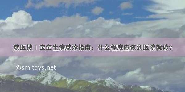 就医搜｜宝宝生病就诊指南：什么程度应该到医院就诊？