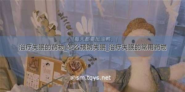 治疗失眠的药物_怎么预防失眠_治疗失眠的常用药物