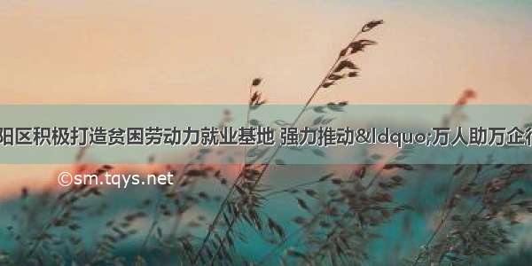 【万人助万企】双阳区积极打造贫困劳动力就业基地 强力推动&ldquo;万人助万企行动&rdquo;纵深开