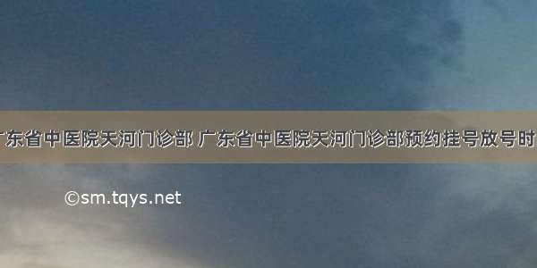 广东省中医院天河门诊部 广东省中医院天河门诊部预约挂号放号时间