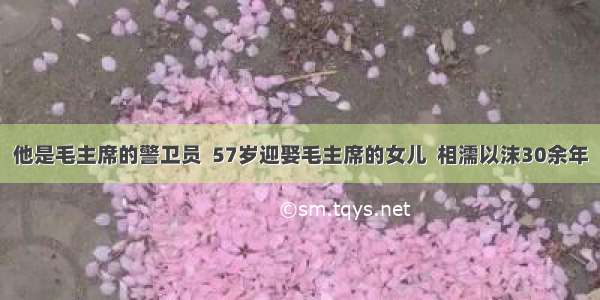 他是毛主席的警卫员  57岁迎娶毛主席的女儿  相濡以沫30余年