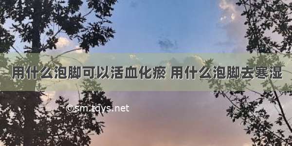 用什么泡脚可以活血化瘀 用什么泡脚去寒湿