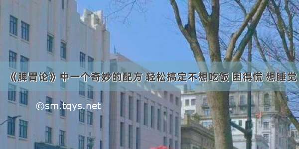 《脾胃论》中一个奇妙的配方 轻松搞定不想吃饭 困得慌 想睡觉