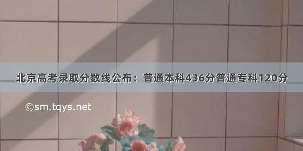 北京高考录取分数线公布：普通本科436分普通专科120分