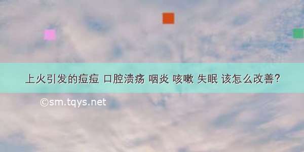 上火引发的痘痘 口腔溃疡 咽炎 咳嗽 失眠 该怎么改善？