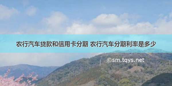 农行汽车贷款和信用卡分期 农行汽车分期利率是多少