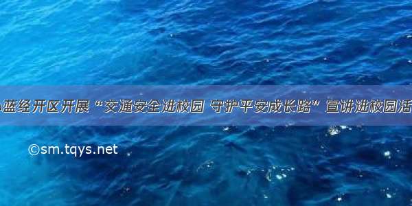 小蓝经开区开展“交通安全进校园 守护平安成长路”宣讲进校园活动