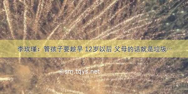 李玫瑾：管孩子要趁早 12岁以后 父母的话就是垃圾…