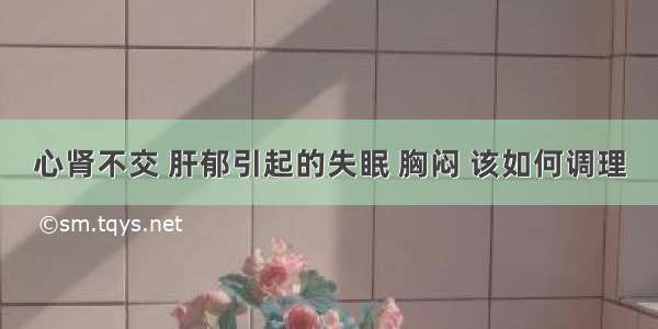 心肾不交 肝郁引起的失眠 胸闷 该如何调理