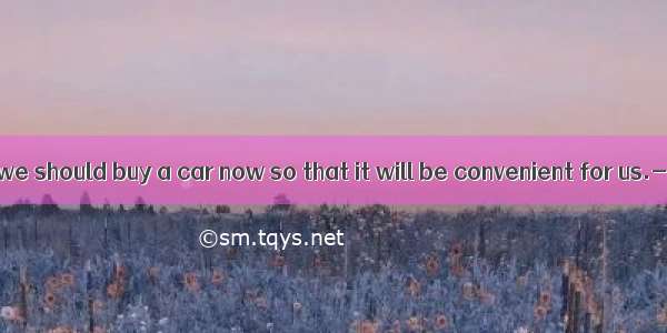 ------I think we should buy a car now so that it will be convenient for us.----  but do