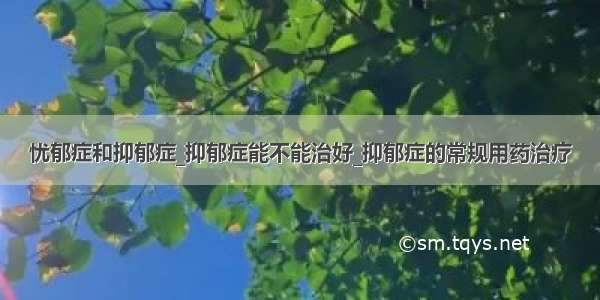 忧郁症和抑郁症_抑郁症能不能治好_抑郁症的常规用药治疗