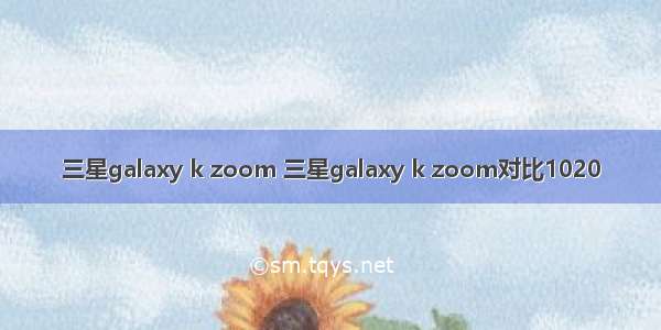 三星galaxy k zoom 三星galaxy k zoom对比1020