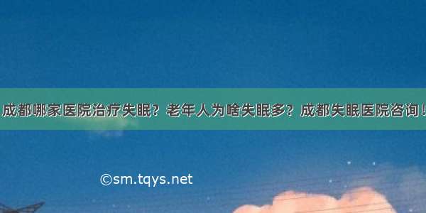 成都哪家医院治疗失眠？老年人为啥失眠多？成都失眠医院咨询！