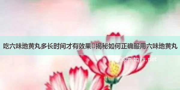 吃六味地黄丸多长时间才有效果	揭秘如何正确服用六味地黄丸