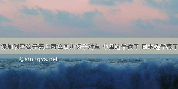 保加利亚公开赛上两位四川伢子对垒 中国选手输了 日本选手赢了