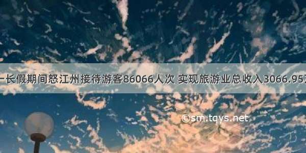 五一长假期间怒江州接待游客86066人次 实现旅游业总收入3066.95万元