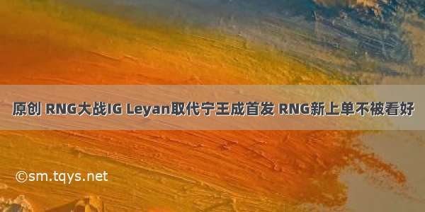 原创 RNG大战IG Leyan取代宁王成首发 RNG新上单不被看好