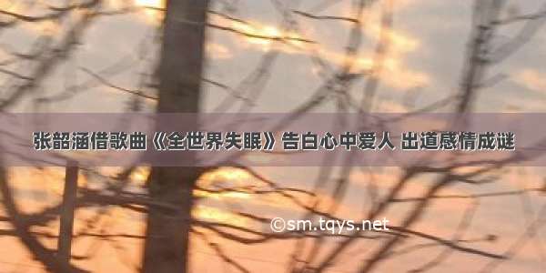 张韶涵借歌曲《全世界失眠》告白心中爱人 出道感情成谜