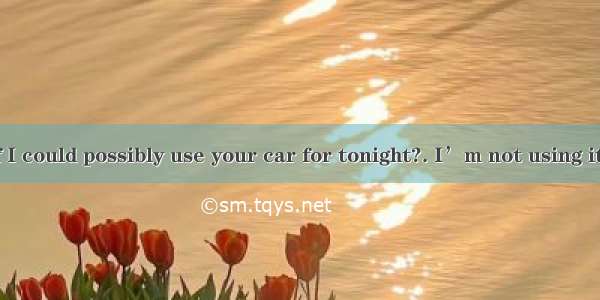 I wonder if I could possibly use your car for tonight?. I’m not using it anyhow.A.