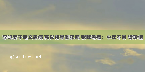 李咏妻子哈文患病 高以翔晕倒猝死 张咪患癌：中年不易 请珍惜