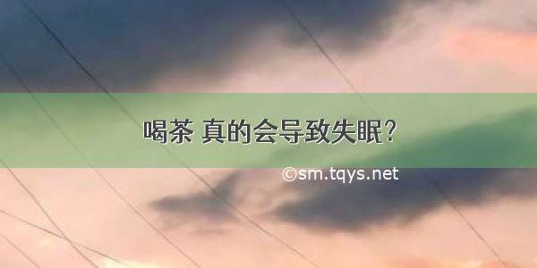 喝茶 真的会导致失眠？