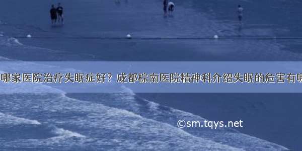 成都哪家医院治疗失眠症好？成都棕南医院精神科介绍失眠的危害有哪些？