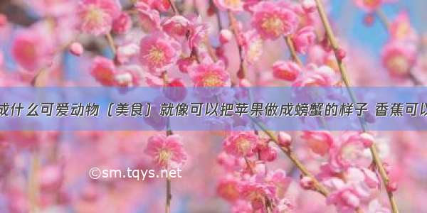 香蕉可以做成什么可爱动物（美食）就像可以把苹果做成螃蟹的样子 香蕉可以做成什么呢