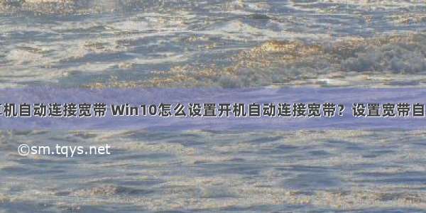 如何设置计算机自动连接宽带 Win10怎么设置开机自动连接宽带？设置宽带自动联网方法...