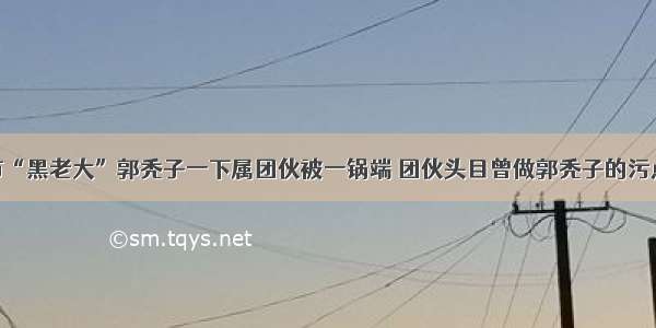 包头市“黑老大”郭秃子一下属团伙被一锅端 团伙头目曾做郭秃子的污点证人